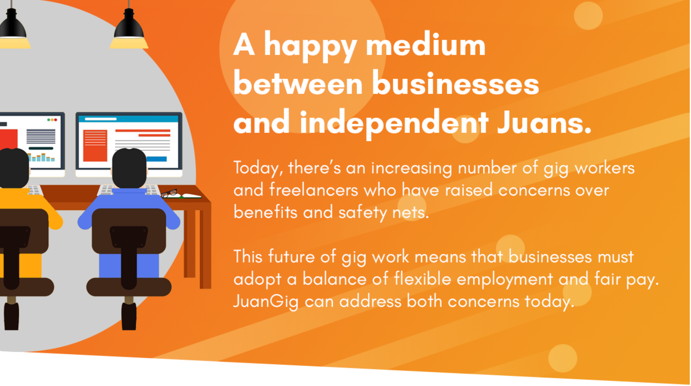 A happy medium between businesses and independent Juans. Today, there's an increasing number of gig workers and freelancers who have raised concerns over benefits and safety nets. This future of gig work means that businesses must adopt a balance of flexible employment and fair pay. JuanGig can address both concerns today.