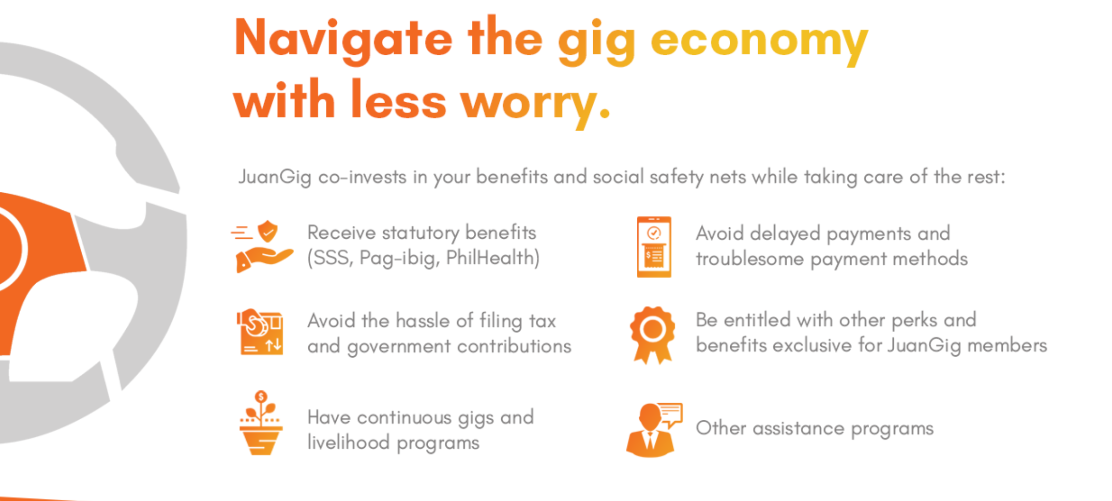Navigate the gig economy with less  worry. Juangig co-invest in your benefits and social safety nets while taking care of the rest: Received statutory benefits(SSS,Pag-ibig, Philhealth), Avoid the hassle of filing tax and goverment contributions, Have continuous gigs and livelihood programs, Avoid delayed payments and troublesome payment methods, Be entitled with other perks and benefits exclusive for JuaGig members, Other assistance programs.