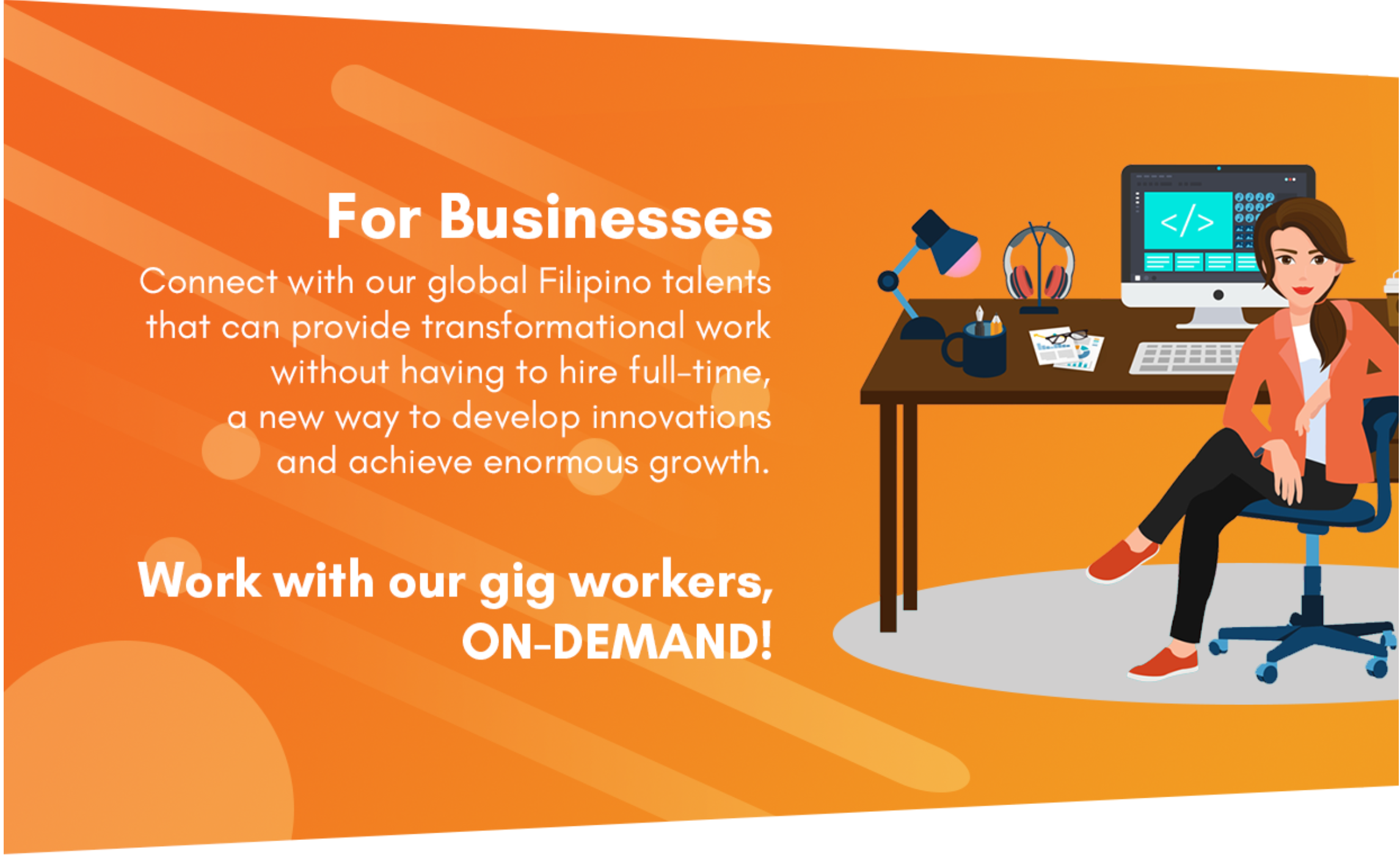 For Businesses Connect with our global Filipino talents that can provide transformational work without having to hire full-time, a new way to develop innovations and achieve enormous growth. Work with our gig workers ON-DEMAND!